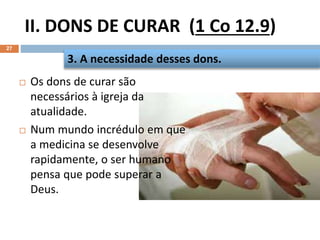 II. DONS DE CURAR (1 Co 12.9)
27
 Os dons de curar são
necessários à igreja da
atualidade.
 Num mundo incrédulo em que
a medicina se desenvolve
rapidamente, o ser humano
pensa que pode superar a
Deus.
3. A necessidade desses dons.
 
