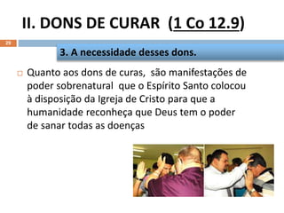 II. DONS DE CURAR (1 Co 12.9)
29
 Quanto aos dons de curas, são manifestações de
poder sobrenatural que o Espírito Santo colocou
à disposição da Igreja de Cristo para que a
humanidade reconheça que Deus tem o poder
de sanar todas as doenças
3. A necessidade desses dons.
 