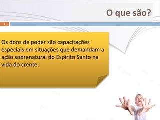 O que são?
3
Os dons de poder são capacitações
especiais em situações que demandam a
ação sobrenatural do Espírito Santo na
vida do crente.
 