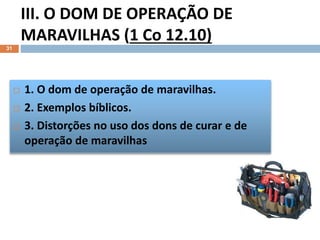 III. O DOM DE OPERAÇÃO DE
MARAVILHAS (1 Co 12.10)
31
 1. O dom de operação de maravilhas.
 2. Exemplos bíblicos.
 3. Distorções no uso dos dons de curar e de
operação de maravilhas
 