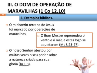 III. O DOM DE OPERAÇÃO DE
MARAVILHAS (1 Co 12.10)
33
 O ministério terreno de Jesus
foi marcado por operações de
maravilhas.
 O nosso Senhor atestou por
muitas vezes o seu poder sobre
a natureza criada para sua
glória (Jo 1.3).
2. Exemplos bíblicos.
 O Bom Mestre repreendeu o
vento e o mar, e estes logo se
aquietaram (Mt 8.23-27).
 