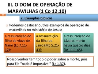III. O DOM DE OPERAÇÃO DE
MARAVILHAS (1 Co 12.10)
34
 Podemos destacar outros exemplos de operação de
maravilhas no ministério de Jesus:
2. Exemplos bíblicos.
a ressurreição do
filho da viúva de
Naim (Lc 7.11-
17);
a ressurreição
da filha de
Jairo (Mc 5.21-
43);
a ressurreição de
Lázaro, morto
havia quatro dias
(Jo 11.1-45).
Nosso Senhor tem todo o poder sobre a morte, pois
para Ele "nada é impossível" (Lc 1.37).
 