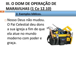 III. O DOM DE OPERAÇÃO DE
MARAVILHAS (1 Co 12.10)
35
 Nosso Deus não mudou.
O Pai Celestial deu dons
a sua igreja a fim de que
ela atue no mundo
moderno com poder e
graça.
2. Exemplos bíblicos.
 