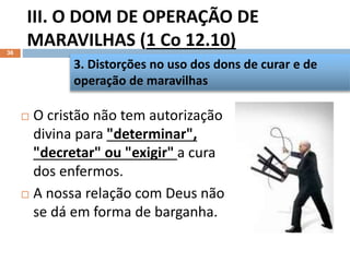 III. O DOM DE OPERAÇÃO DE
MARAVILHAS (1 Co 12.10)
36
 O cristão não tem autorização
divina para "determinar",
"decretar" ou "exigir" a cura
dos enfermos.
 A nossa relação com Deus não
se dá em forma de barganha.
3. Distorções no uso dos dons de curar e de
operação de maravilhas
 