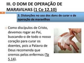 III. O DOM DE OPERAÇÃO DE
MARAVILHAS (1 Co 12.10)
38
 Como discípulos de Cristo,
devemos rogar ao Pai,
buscando-o de todo o nosso
coração para curar os
doentes, pois a Palavra de
Deus recomenda que
oremos pelos enfermos (Tg
5.14).
3. Distorções no uso dos dons de curar e de
operação de maravilhas
 