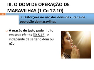 III. O DOM DE OPERAÇÃO DE
MARAVILHAS (1 Co 12.10)
39
 A oração do justo pode muito
em seus efeitos (Tg 5.16), e
independe de se ter o dom ou
não.
3. Distorções no uso dos dons de curar e de
operação de maravilhas
 