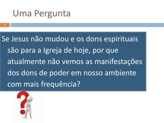 Uma Pergunta
Se Jesus não mudou e os dons espirituais
são para a Igreja de hoje, por que
atualmente não vemos as manifestações
dos dons de poder em nosso ambiente
com mais frequência?
4
 
