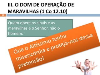 III. O DOM DE OPERAÇÃO DE
MARAVILHAS (1 Co 12.10)
42
Quem opera os sinais e as
maravilhas é o Senhor, não o
homem.
 