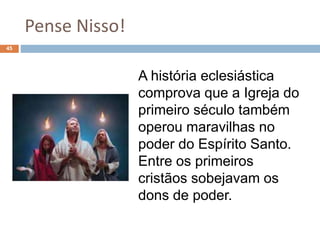 Pense Nisso!
45
A história eclesiástica
comprova que a Igreja do
primeiro século também
operou maravilhas no
poder do Espírito Santo.
Entre os primeiros
cristãos sobejavam os
dons de poder.
 
