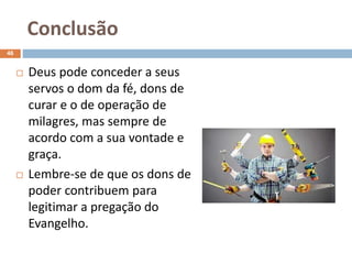 Conclusão
46
 Deus pode conceder a seus
servos o dom da fé, dons de
curar e o de operação de
milagres, mas sempre de
acordo com a sua vontade e
graça.
 Lembre-se de que os dons de
poder contribuem para
legitimar a pregação do
Evangelho.
 
