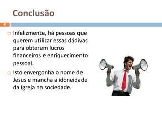 Conclusão
47
 Infelizmente, há pessoas que
querem utilizar essas dádivas
para obterem lucros
financeiros e enriquecimento
pessoal.
 Isto envergonha o nome de
Jesus e mancha a idoneidade
da Igreja na sociedade.
 