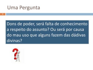 Uma Pergunta
5
Dons de poder, será falta de conhecimento
a respeito do assunto? Ou será por causa
do mau uso que alguns fazem das dádivas
divinas?
 