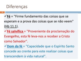 Diferenças
Pr. Moisés Sampaio de Paula
6
Fé = "Firme fundamento das coisas que se
esperam e a prova das coisas que se não veem"
(Hb 11.1).
Fé salvífica = "Proveniente da proclamação do
Evangelho, esta fé leva-nos a receber a Cristo
como Salvador".
Dom da fé = "Capacidade que o Espírito Santo
concede ao crente para este realizar coisas que
transcendem à vida natural".
 