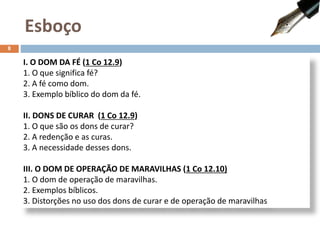 I. O DOM DA FÉ (1 Co 12.9)
1. O que significa fé?
2. A fé como dom.
3. Exemplo bíblico do dom da fé.
II. DONS DE CURAR (1 Co 12.9)
1. O que são os dons de curar?
2. A redenção e as curas.
3. A necessidade desses dons.
III. O DOM DE OPERAÇÃO DE MARAVILHAS (1 Co 12.10)
1. O dom de operação de maravilhas.
2. Exemplos bíblicos.
3. Distorções no uso dos dons de curar e de operação de maravilhas
Esboço
8
 