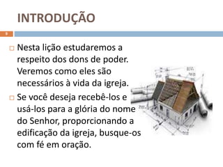INTRODUÇÃO
9
 Nesta lição estudaremos a
respeito dos dons de poder.
Veremos como eles são
necessários à vida da igreja.
 Se você deseja recebê-los e
usá-los para a glória do nome
do Senhor, proporcionando a
edificação da igreja, busque-os
com fé em oração.
 