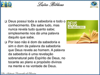  Deus possui toda a sabedoria e todo o
conhecimento. Ele sabe tudo, mas
nunca revela tudo quanto sabe;
simplesmente nos dá uma palavra
daquilo que sabe.
 Por isso não é dom da sabedoria e
sim o dom da palavra da sabedoria
que Deus revela ao homem. A palavra
da sabedoria é uma revelação
sobrenatural pelo Espírito de Deus, no
tocante ao plano e propósito divinos
na mente e na vontade de Deus.
 