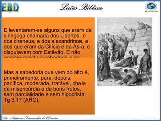 Em o Novo Testamento podemos
tomar como exemplo de palavra da
sabedoria a exposição da Escritura
realizada pelo diácono e primeiro
mártir cristão, Estevão. O livro de
Atos conta-nos que os sábios da
sinagoga, chamada dos Libertos,
“não podiam resistir à sabedoria e
ao Espírito com que falava”
(At 6.9,10).
 A palavra da sabedoria é
conhecimento dado pelo Espírito
que capacita o crente a perceber,
falar e agir em circunstancias tais
que os elementos naturais se
tornam inúteis (Tg 3.17).
E levantaram-se alguns que eram da
sinagoga chamada dos Libertos, e
dos cireneus, e dos alexandrinos, e
dos que eram da Cilícia e da Ásia, e
disputavam com Estêvão. E não
podiam resistir à sabedoria e ao
Espírito com que falava. At 6.9,10
(ARC).
Mas a sabedoria que vem do alto é,
primeiramente, pura, depois,
pacífica, moderada, tratável, cheia
de misericórdia e de bons frutos,
sem parcialidade e sem hipocrisia.
Tg 3.17 (ARC).
 