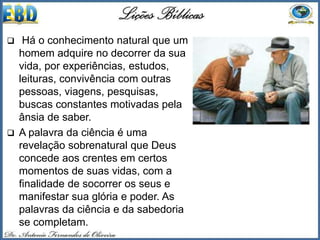  Há o conhecimento natural que um
homem adquire no decorrer da sua
vida, por experiências, estudos,
leituras, convivência com outras
pessoas, viagens, pesquisas,
buscas constantes motivadas pela
ânsia de saber.
 A palavra da ciência é uma
revelação sobrenatural que Deus
concede aos crentes em certos
momentos de suas vidas, com a
finalidade de socorrer os seus e
manifestar sua glória e poder. As
palavras da ciência e da sabedoria
se completam.
 