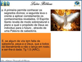  A primeira permite conhecer os
segredos divinos; a segunda leva o
crente a aplicar corretamente os
conhecimentos revelados. O Espírito
Santo revela de modo sobrenatural o
plano e qual o propósito de Deus ao
individuo para o futuro , através de
uma Palavra de sabedoria.
 É uma palavra somente, e não toda a
sabedoria de Deus, pois é impossível
para o ser humano ter toda a
sabedoria. Devemos entender que
não se trata da sabedoria natural que
o homem utiliza para o dia a dia, pois
essa Tiago 1.5 diz que podemos pedir
que Deus dá a todos liberalmente.
E, se algum de vós tem falta de
sabedoria, peça-a a Deus, que a todos
dá liberalmente e não o lança em rosto;
e ser-lhe-á dada. Tg 1.5 (ARC).
 