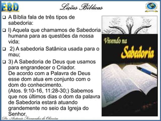  A Bíblia fala de três tipos de
sabedoria:
 l) Aquela que chamamos de Sabedoria
humana para as questões da nossa
vida;
 2) A sabedoria Satânica usada para o
mau;
 3) A Sabedoria de Deus que usamos
para engrandecer o Criador.
De acordo com a Palavra de Deus
esse dom atua em conjunto com o
dom do conhecimento.
(Atos. 9:10-16, 11:28-30;) Sabemos
que nos últimos dias o dom da palavra
de Sabedoria estará atuando
grandemente no seio da Igreja do
Senhor.
 