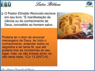  O Pastor Elinaldo Renovato escreve
em seu livro: “É manifestação da
ciência ou do conhecimento de
Deus, concedido ao homem salvo.
 Pode ser dado por sonho, por
visão, por revelação especial, por
voz de Deus na mente, operando na
esfera humana, no seio da igreja;
sendo um conhecimento
sobrenatural propiciado por Deus.
Paulo fala de “todos os mistérios e
toda a ciência” (1 Co 13.2).
 Mas tudo isso só têm valor se for
sob a graça do amor de Deus.
Poderia ter o dom de anunciar
mensagens de Deus, ter todo o
conhecimento, entender todos os
segredos e ter tanta fé, que até
poderia tirar as montanhas do seu
lugar, mas, se não tivesse amor, eu
não seria nada. 1Co 13.2(NTLH).
 