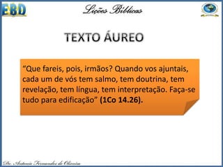 “Que fareis, pois, irmãos? Quando vos ajuntais,
cada um de vós tem salmo, tem doutrina, tem
revelação, tem língua, tem interpretação. Faça-se
tudo para edificação” (1Co 14.26).
 