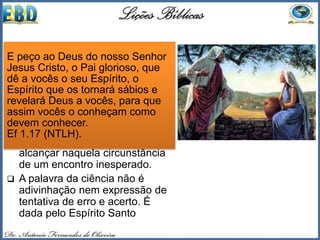  Através desse dom, o crente
penetra nas profundezas do
conhecimento de Deus (Ef 1.17).
 A Palavra de Deus mostra
exemplos desse dom. Quando
Jesus pregava para a mulher
samaritana, soube detalhes da
vida dela, que o conhecimento
humano não teria condições de
alcançar naquela circunstância
de um encontro inesperado.
 A palavra da ciência não é
adivinhação nem expressão de
tentativa de erro e acerto. É
dada pelo Espírito Santo
E peço ao Deus do nosso Senhor
Jesus Cristo, o Pai glorioso, que
dê a vocês o seu Espírito, o
Espírito que os tornará sábios e
revelará Deus a vocês, para que
assim vocês o conheçam como
devem conhecer.
Ef 1.17 (NTLH).
 