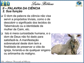  O dom da palavra da ciência não visa
servir a propósitos triviais, como o de
descobrir o significado dos tecidos do
Tabernáculo ou a identidade da
mulher de Caim, etc.
 Isto é mera curiosidade humana, e o
dom de Deus não foi dado para
satisfazê-la. A manifestação
sobrenatural deste dom tem a
finalidade de preservar a vida da
igreja, livrando-a de qualquer engano
ou artimanha do maligno.
II – PALAVRA DA CIÊNCIA
2. Sua função
 