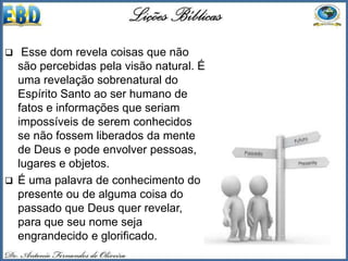  Esse dom revela coisas que não
são percebidas pela visão natural. É
uma revelação sobrenatural do
Espírito Santo ao ser humano de
fatos e informações que seriam
impossíveis de serem conhecidos
se não fossem liberados da mente
de Deus e pode envolver pessoas,
lugares e objetos.
 É uma palavra de conhecimento do
presente ou de alguma coisa do
passado que Deus quer revelar,
para que seu nome seja
engrandecido e glorificado.
 