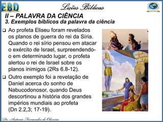  Ao profeta Eliseu foram revelados
os planos de guerra do rei da Síria.
Quando o rei sírio pensou em atacar
o exército de Israel, surpreendendo-
o em determinado lugar, o profeta
alertou o rei de Israel sobre os
planos inimigos (2Rs 6.8-12).
 Outro exemplo foi a revelação de
Daniel acerca do sonho de
Nabucodonosor, quando Deus
descortinou a história dos grandes
impérios mundiais ao profeta
(Dn 2.2,3; 17-19).
II – PALAVRA DA CIÊNCIA
3. Exemplos bíblicos da palavra da ciência
 