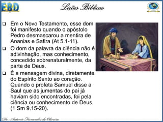  Em o Novo Testamento, esse dom
foi manifesto quando o apóstolo
Pedro desmascarou a mentira de
Ananias e Safira (At 5.1-11).
 O dom da palavra da ciência não é
adivinhação, mas conhecimento,
concedido sobrenaturalmente, da
parte de Deus.
 É a mensagem divina, diretamente
do Espírito Santo ao coração.
Quando o profeta Samuel disse a
Saul que as jumentas do pai já
haviam sido encontradas, foi pela
ciência ou conhecimento de Deus
(1 Sm 9.15-20).
 