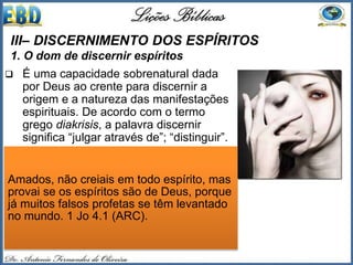  É uma capacidade sobrenatural dada
por Deus ao crente para discernir a
origem e a natureza das manifestações
espirituais. De acordo com o termo
grego diakrisis, a palavra discernir
significa “julgar através de”; “distinguir”.
 Ela denota o sentido de “se penetrar da
superfície, desmascarando e
descobrindo a verdadeira fonte dos
motivos”. Stanley Horton afirma que este
dom “envolve uma percepção capaz de
distinguir espíritos, cuja preocupação é
proteger-nos dos ataques de Satanás e
dos espíritos malignos” (1.Jo 4.1)
III– DISCERNIMENTO DOS ESPÍRITOS
1. O dom de discernir espíritos
Amados, não creiais em todo espírito, mas
provai se os espíritos são de Deus, porque
já muitos falsos profetas se têm levantado
no mundo. 1 Jo 4.1 (ARC).
 