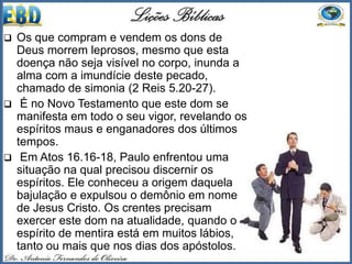  Os que compram e vendem os dons de
Deus morrem leprosos, mesmo que esta
doença não seja visível no corpo, inunda a
alma com a imundície deste pecado,
chamado de simonia (2 Reis 5.20-27).
 É no Novo Testamento que este dom se
manifesta em todo o seu vigor, revelando os
espíritos maus e enganadores dos últimos
tempos.
 Em Atos 16.16-18, Paulo enfrentou uma
situação na qual precisou discernir os
espíritos. Ele conheceu a origem daquela
bajulação e expulsou o demônio em nome
de Jesus Cristo. Os crentes precisam
exercer este dom na atualidade, quando o
espírito de mentira está em muitos lábios,
tanto ou mais que nos dias dos apóstolos.
 