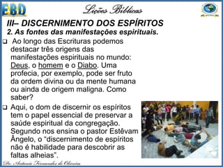  Ao longo das Escrituras podemos
destacar três origens das
manifestações espirituais no mundo:
Deus, o homem e o Diabo. Uma
profecia, por exemplo, pode ser fruto
da ordem divina ou da mente humana
ou ainda de origem maligna. Como
saber?
 Aqui, o dom de discernir os espíritos
tem o papel essencial de preservar a
saúde espiritual da congregação.
Segundo nos ensina o pastor Estêvam
Ângelo, o “discernimento de espíritos
não é habilidade para descobrir as
faltas alheias”.
III– DISCERNIMENTO DOS ESPÍRITOS
2. As fontes das manifestações espirituais.
 