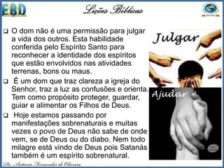  O dom não é uma permissão para julgar
a vida dos outros. Esta habilidade
conferida pelo Espírito Santo para
reconhecer a identidade dos espíritos
que estão envolvidos nas atividades
terrenas, bons ou maus.
 É um dom que traz clareza a igreja do
Senhor, traz a luz as confusões e orienta.
Tem como propósito proteger, guardar,
guiar e alimentar os Filhos de Deus.
 Hoje estamos passando por
manifestações sobrenaturais e muitas
vezes o povo de Deus não sabe de onde
vem, se de Deus ou do diabo. Nem todo
milagre está vindo de Deus pois Satanás
também é um espírito sobrenatural.
 