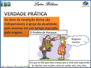 Os dons de revelação divina são
indispensáveis à igreja da atualidade,
pois vivemos em um tempo marcado
pelo engano.
Ninguém
merece.
O Profeta de Haraque.
Eis que te falo que esta criança que a irmã está esperando
Se não for uma mulher, será um varão, eita, eita, eita...
 