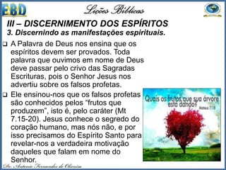  A Palavra de Deus nos ensina que os
espíritos devem ser provados. Toda
palavra que ouvimos em nome de Deus
deve passar pelo crivo das Sagradas
Escrituras, pois o Senhor Jesus nos
advertiu sobre os falsos profetas.
 Ele ensinou-nos que os falsos profetas
são conhecidos pelos “frutos que
produzem”, isto é, pelo caráter (Mt
7.15-20). Jesus conhece o segredo do
coração humano, mas nós não, e por
isso precisamos do Espírito Santo para
revelar-nos a verdadeira motivação
daqueles que falam em nome do
Senhor.
III – DISCERNIMENTO DOS ESPÍRITOS
3. Discernindo as manifestações espirituais.
 