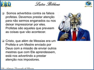  Somos advertidos contra os falsos
profetas. Devemos prestar atenção
para não sermos enganados ou nos
deixar impressionar por eles.
Profetas são aqueles que preveem
as coisas que vão acontecer.
 Cristo, que além de Messias era um
Profeta e um Mestre enviado por
Deus com a missão de enviar outros
mestres que com Ele aprendessem,
está nos advertindo a prestar
atenção nos impostores.
 