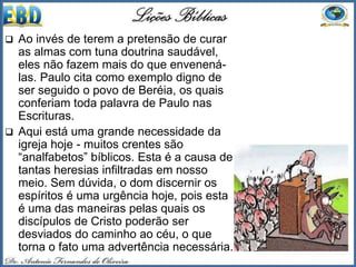  Ao invés de terem a pretensão de curar
as almas com tuna doutrina saudável,
eles não fazem mais do que envenená-
las. Paulo cita como exemplo digno de
ser seguido o povo de Beréia, os quais
conferiam toda palavra de Paulo nas
Escrituras.
 Aqui está uma grande necessidade da
igreja hoje - muitos crentes são
“analfabetos” bíblicos. Esta é a causa de
tantas heresias infiltradas em nosso
meio. Sem dúvida, o dom discernir os
espíritos é uma urgência hoje, pois esta
é uma das maneiras pelas quais os
discípulos de Cristo poderão ser
desviados do caminho ao céu, o que
torna o fato uma advertência necessária.
 