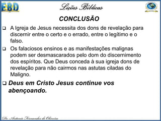 CONCLUSÃO
 A Igreja de Jesus necessita dos dons de revelação para
discernir entre o certo e o errado, entre o legítimo e o
falso.
 Os falaciosos ensinos e as manifestações malignas
podem ser desmascarados pelo dom do discernimento
dos espíritos. Que Deus conceda à sua igreja dons de
revelação para não cairmos nas astutas ciladas do
Maligno.
 Deus em Cristo Jesus continue vos
abençoando.
 