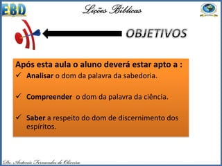 Após esta aula o aluno deverá estar apto a :
 Analisar o dom da palavra da sabedoria.
 Compreender o dom da palavra da ciência.
 Saber a respeito do dom de discernimento dos
espíritos.
 