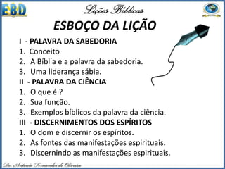 I - PALAVRA DA SABEDORIA
1. Conceito
2. A Bíblia e a palavra da sabedoria.
3. Uma liderança sábia.
II - PALAVRA DA CIÊNCIA
1. O que é ?
2. Sua função.
3. Exemplos bíblicos da palavra da ciência.
III - DISCERNIMENTOS DOS ESPÍRITOS
1. O dom e discernir os espíritos.
2. As fontes das manifestações espirituais.
3. Discernindo as manifestações espirituais.
ESBOÇO DA LIÇÃO
 