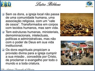  Sem os dons, a igreja local não passa
de uma comunidade humana, uma
associação religiosa, com um “vale
de ossos”. Transformados em corpos
com tecidos humanos, mas sem vida.
 Tem estruturas humanas, ministeriais,
demominacionais, intelectuais,
políticas e administrativas, mas não
com o poder de Deus em sua vida
institucional.
 Os dons espirituais propiciam a
provisão divina para a igreja cumprir
a sua missão , concedida por Cristo,
de proclamar o evangelho por todo o
mundo e a toda criatura.
 