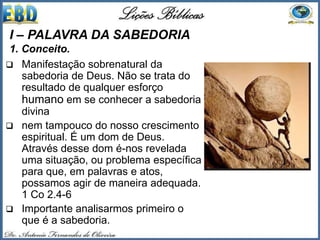  Manifestação sobrenatural da
sabedoria de Deus. Não se trata do
resultado de qualquer esforço
humano em se conhecer a sabedoria
divina
 nem tampouco do nosso crescimento
espiritual. É um dom de Deus.
Através desse dom é-nos revelada
uma situação, ou problema específica
para que, em palavras e atos,
possamos agir de maneira adequada.
1 Co 2.4-6
 Importante analisarmos primeiro o
que é a sabedoria.
I – PALAVRA DA SABEDORIA
1. Conceito.
 
