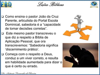  Como ensina o pastor João da Cruz
Parente, articulista do Portal Escola
Dominical, sabedoria é a “capacidade
de tomar decisões corretas”.
 Este mesmo pastor transcreveu o
que diz a respeito a Bíblia de
Aplicação Pessoal, que ora
transcrevemos: “Sabedoria significa
‘discernimento prático’.
 Começa com o respeito a Deus,
conduz a um viver correto, e resulta
em habilidade aumentada para dizer o
que é certo ou errado.
 