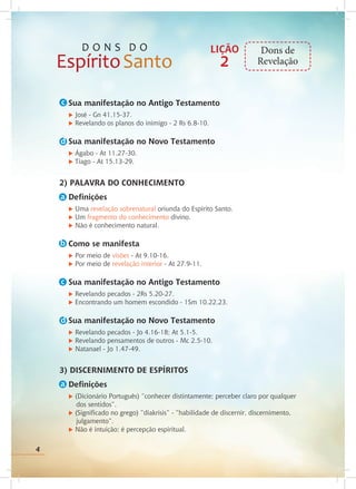 4
Sua manifestação no Antigo Testamento
u José - Gn 41.15-37.
u Revelando os planos do inimigo - 2 Rs 6.8-10.
Sua manifestação no Novo Testamento
u Ágabo - At 11.27-30.
u Tiago - At 15.13-29.
2) PALAVRA DO CONHECIMENTO
Definições
u Uma revelação sobrenatural oriunda do Espírito Santo.
u Um fragmento do conhecimento divino.
u Não é conhecimento natural.
Como se manifesta
u Por meio de visões - At 9.10-16.
u Por meio de revelação interior - At 27.9-11.
Sua manifestação no Antigo Testamento
u Revelando pecados - 2Rs 5.20-27.
u Encontrando um homem escondido - 1Sm 10.22,23.
Sua manifestação no Novo Testamento
u Revelando pecados - Jo 4.16-18; At 5.1-5.
u Revelando pensamentos de outros - Mc 2.5-10.
u Natanael - Jo 1.47-49.
3) DISCERNIMENTO DE ESPÍRITOS
Definições
u (Dicionário Português) “conhecer distintamente; perceber claro por qualquer 		
dos sentidos”.
u (Significado no grego) “diakrisis” - “habilidade de discernir, discernimento,
julgamento”.
u Não é intuição; é percepção espiritual.
c
d
c
a
b
a
LIÇÃO
2
Dons de
Revelação
d
4
 