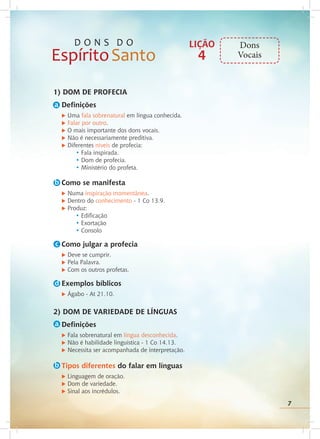 7
1) DOM DE PROFECIA
Definições
u Uma fala sobrenatural em língua conhecida.
u Falar por outro.
u O mais importante dos dons vocais.
u Não é necessariamente preditiva.
u Diferentes níveis de profecia:
		 • Fala inspirada.
		 • Dom de profecia.
		 • Ministério do profeta.
Como se manifesta
u Numa inspiração momentânea.
u Dentro do conhecimento - 1 Co 13.9.
u Produz:
• Edificação
• Exortação
		 • Consolo
Como julgar a profecia
u Deve se cumprir.
u Pela Palavra.
u Com os outros profetas.
Exemplos bíblicos
u Ágabo - At 21.10.
2) DOM DE VARIEDADE DE LÍNGUAS
Definições
u Fala sobrenatural em língua desconhecida.
u Não é habilidade linguística - 1 Co 14.13.
u Necessita ser acompanhada de interpretação.
Tipos diferentes do falar em línguas
u Linguagem de oração.
u Dom de variedade.
u Sinal aos incrédulos.
a
LIÇÃO
4
Dons
Vocais
7
b
c
d
a
b
 