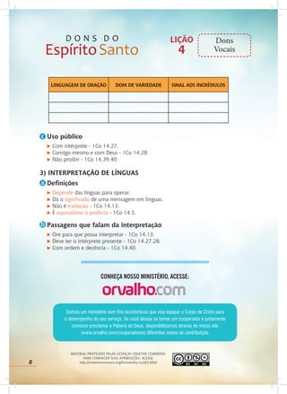 8
MATERIAL PROTEGIDO PELAS LICENÇAS CREATIVE COMMONS.
PARA CONHECER SUAS ATRIBUIÇÕES, ACESSE:
http://creativecommons.org/licenses/by-ncnd/3.0/br/
Somos um ministério sem fins econômicos que visa equipar o Corpo de Cristo para
o desempenho do seu serviço. Se você deseja se tornar um cooperador e juntamente
conosco proclamar a Palavra de Deus, disponibilizamos através de nosso site
(www.orvalho.com/cooperadores) diferentes meios de contribuição.
CONHEÇA NOSSO MINISTÉRIO, ACESSE:
Uso público
u Com intérprete - 1Co 14.27.
u Consigo mesmo e com Deus - 1Co 14.28.
u Não proibir - 1Co 14.39,40.
3) INTERPRETAÇÃO DE LÍNGUAS
Definições
u Depende das línguas para operar.
u Dá o significado de uma mensagem em línguas.
u Não é tradução - 1Co 14.13.
u É equivalente à profecia - 1Co 14.5.
Passagens que falam da interpretação
u Ore para que possa interpretar - 1Co 14.13.
u Deve ter o intérprete presente - 1Co 14.27,28.
u Com ordem e decência - 1Co 14.40.
LINGUAGEM DE ORAÇÃO DOM DE VARIEDADE SINAL AOS INCRÉDULOS
LIÇÃO
4
Dons
Vocais
8
c
a
b
 