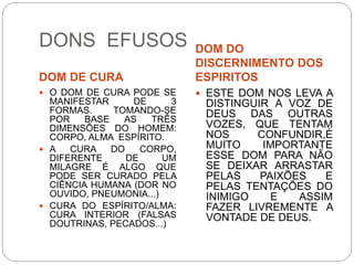 DONS EFUSOS
DOM DE CURA
DOM DO
DISCERNIMENTO DOS
ESPIRITOS
 O DOM DE CURA PODE SE
MANIFESTAR DE 3
FORMAS. TOMANDO-SE
POR BASE AS TRÊS
DIMENSÕES DO HOMEM:
CORPO, ALMA ESPÍRITO.
 A CURA DO CORPO,
DIFERENTE DE UM
MILAGRE É ALGO QUE
PODE SER CURADO PELA
CIÊNCIA HUMANA (DOR NO
OUVIDO, PNEUMONIA...)
 CURA DO ESPÍRITO/ALMA:
CURA INTERIOR (FALSAS
DOUTRINAS, PECADOS...)
 ESTE DOM NOS LEVA A
DISTINGUIR A VOZ DE
DEUS DAS OUTRAS
VOZES, QUE TENTAM
NOS CONFUNDIR,É
MUITO IMPORTANTE
ESSE DOM PARA NÃO
SE DEIXAR ARRASTAR
PELAS PAIXÕES E
PELAS TENTAÇÕES DO
INIMIGO E ASSIM
FAZER LIVREMENTE A
VONTADE DE DEUS.
 