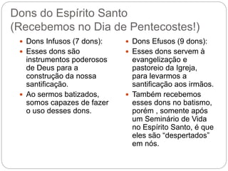 Dons do Espírito Santo
(Recebemos no Dia de Pentecostes!)
 Dons Infusos (7 dons):
 Esses dons são
instrumentos poderosos
de Deus para a
construção da nossa
santificação.
 Ao sermos batizados,
somos capazes de fazer
o uso desses dons.
 Dons Efusos (9 dons):
 Esses dons servem à
evangelização e
pastoreio da Igreja,
para levarmos a
santificação aos irmãos.
 Também recebemos
esses dons no batismo,
porém , somente após
um Seminário de Vida
no Espírito Santo, é que
eles são “despertados”
em nós.
 